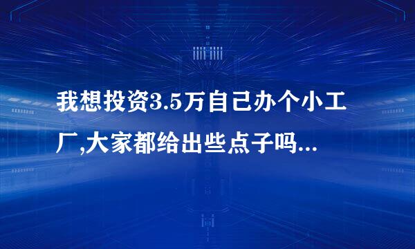 我想投资3.5万自己办个小工厂,大家都给出些点子吗?真诚的谢谢大家