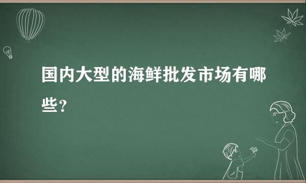 国内大型的海鲜批发市场有哪些？