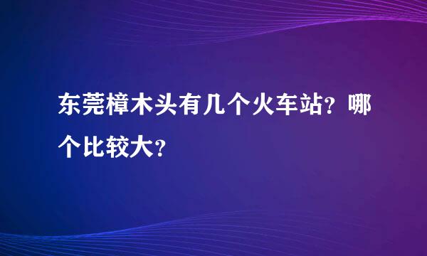 东莞樟木头有几个火车站？哪个比较大？