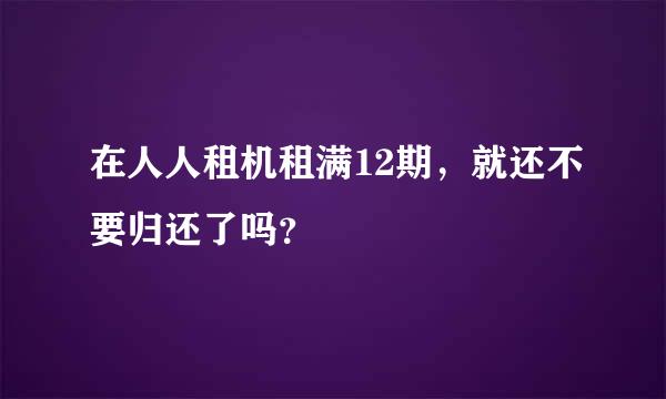 在人人租机租满12期，就还不要归还了吗？