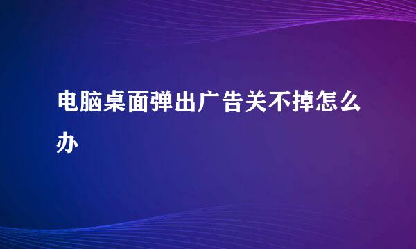 电脑桌面弹出广告关不掉怎么办