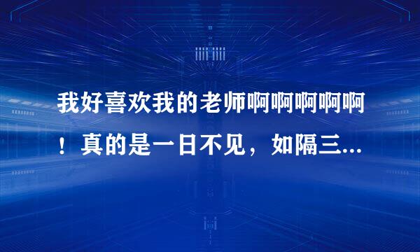 我好喜欢我的老师啊啊啊啊啊！真的是一日不见，如隔三秋~ 我一看到他