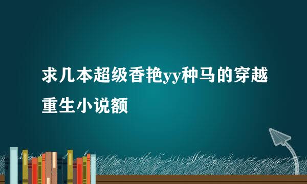 求几本超级香艳yy种马的穿越重生小说额