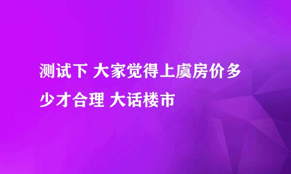 测试下 大家觉得上虞房价多少才合理 大话楼市