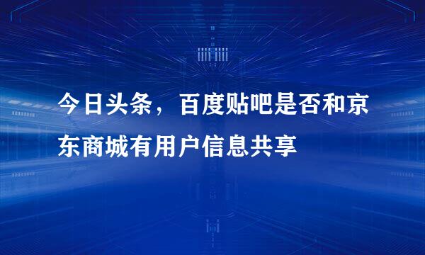 今日头条，百度贴吧是否和京东商城有用户信息共享