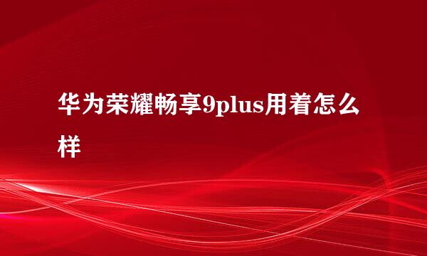 华为荣耀畅享9plus用着怎么样