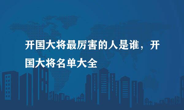 开国大将最厉害的人是谁，开国大将名单大全