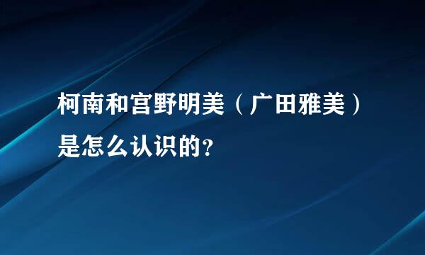 柯南和宫野明美（广田雅美）是怎么认识的？