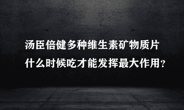 汤臣倍健多种维生素矿物质片什么时候吃才能发挥最大作用？