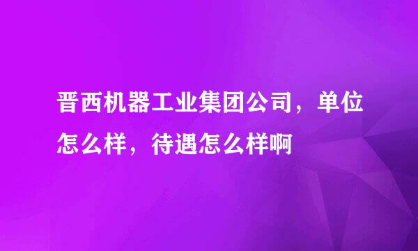 晋西机器工业集团公司，单位怎么样，待遇怎么样啊