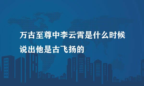 万古至尊中李云霄是什么时候说出他是古飞扬的