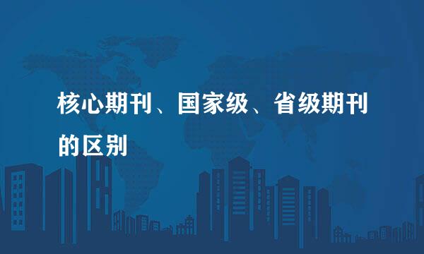 核心期刊、国家级、省级期刊的区别