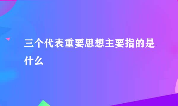 三个代表重要思想主要指的是什么