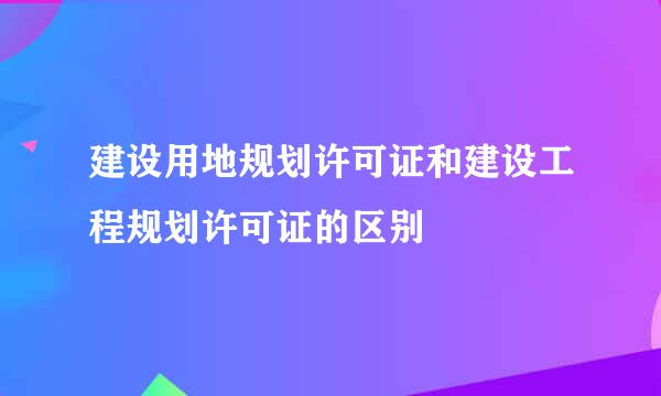 建设用地规划许可证和建设工程规划许可证的区别