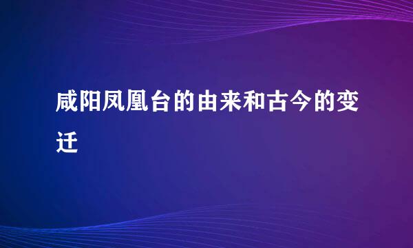 咸阳凤凰台的由来和古今的变迁