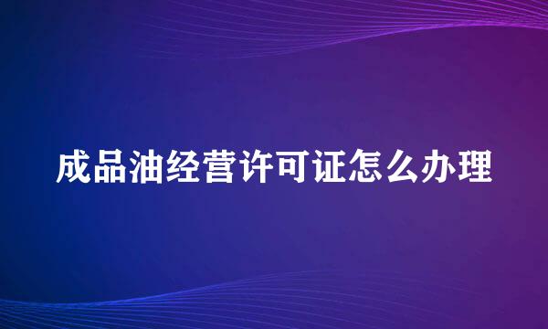 成品油经营许可证怎么办理