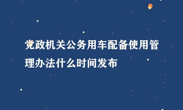 党政机关公务用车配备使用管理办法什么时间发布