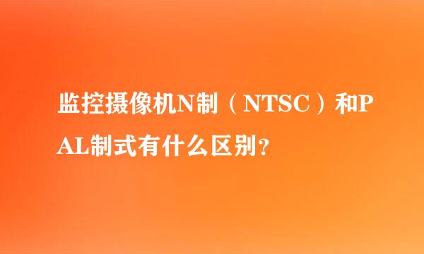 监控摄像机N制（NTSC）和PAL制式有什么区别？