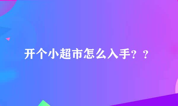 开个小超市怎么入手？？