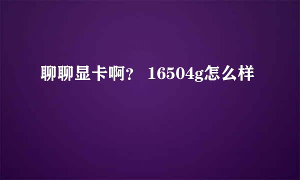 聊聊显卡啊？ 16504g怎么样