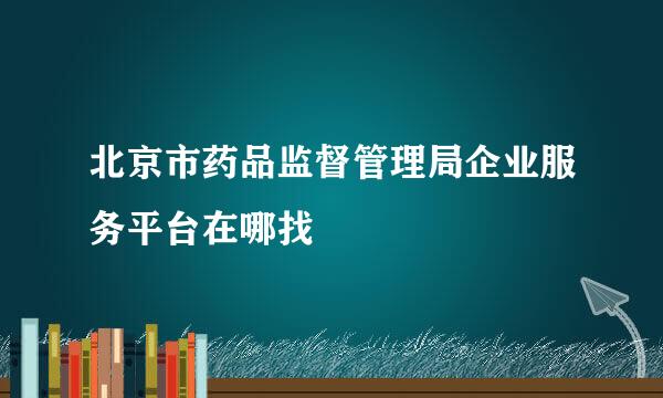 北京市药品监督管理局企业服务平台在哪找