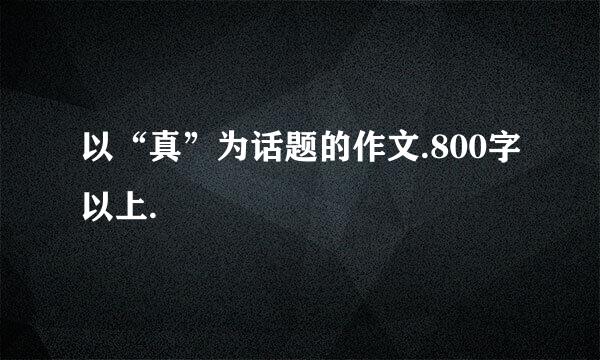 以“真”为话题的作文.800字以上.