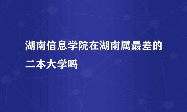 湖南信息学院在湖南属最差的二本大学吗