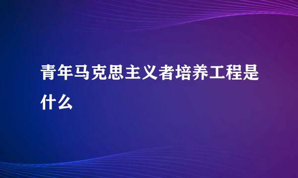 青年马克思主义者培养工程是什么