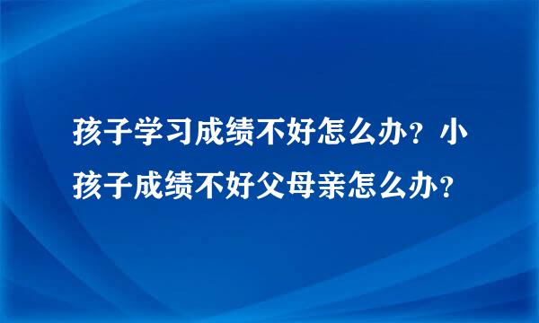 孩子学习成绩不好怎么办？小孩子成绩不好父母亲怎么办？