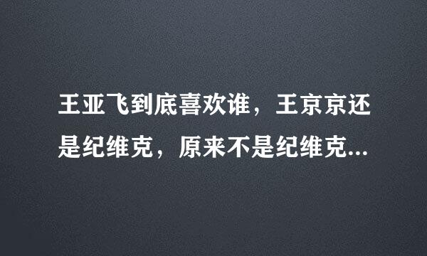 王亚飞到底喜欢谁，王京京还是纪维克，原来不是纪维克吗,为什吗在第二期王亚飞又和京京告上了