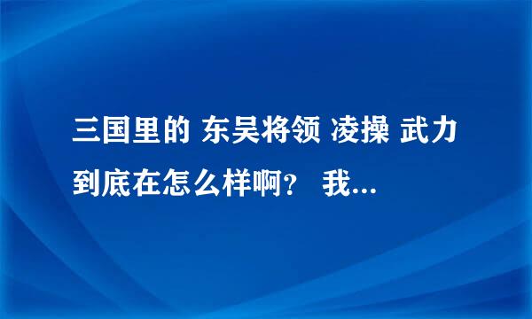 三国里的 东吴将领 凌操 武力到底在怎么样啊？ 我说的是历史里的不是游戏里的！ 凌操算得上是东吴大将啊？