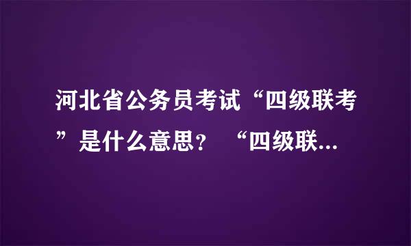 河北省公务员考试“四级联考”是什么意思？ “四级联考”由谁组