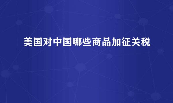 美国对中国哪些商品加征关税