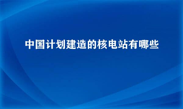 中国计划建造的核电站有哪些