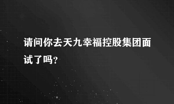 请问你去天九幸福控股集团面试了吗？