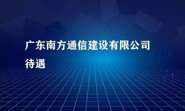 广东南方通信建设有限公司 待遇