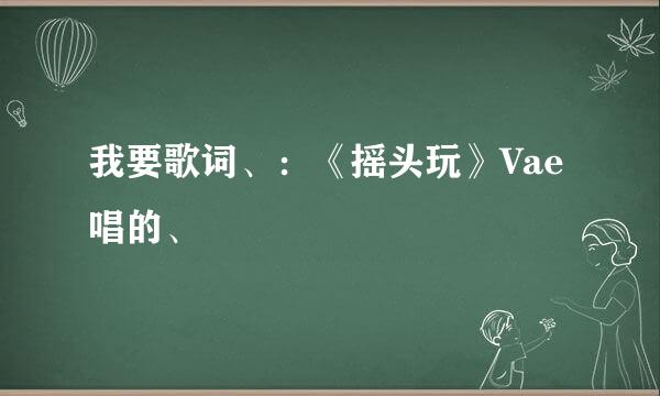 我要歌词、：《摇头玩》Vae唱的、