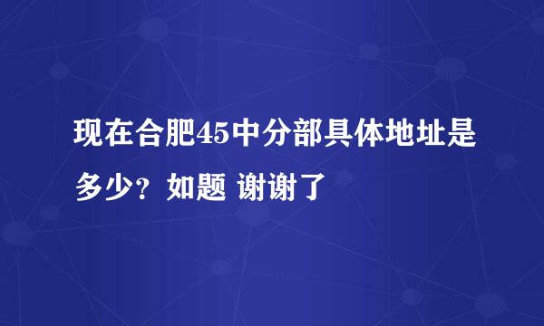 现在合肥45中分部具体地址是多少？如题 谢谢了