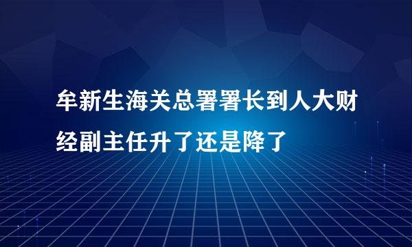 牟新生海关总署署长到人大财经副主任升了还是降了