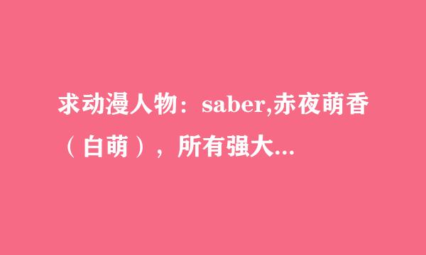 求动漫人物：saber,赤夜萌香（白萌），所有强大的女人物，详细请进来看！