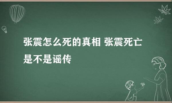 张震怎么死的真相 张震死亡是不是谣传