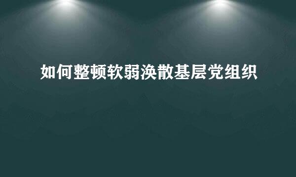 如何整顿软弱涣散基层党组织