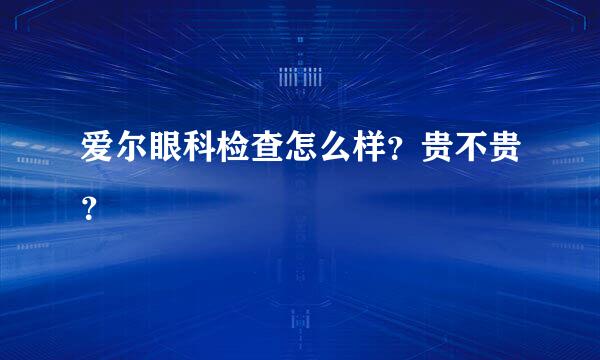 爱尔眼科检查怎么样？贵不贵？