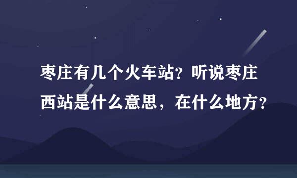 枣庄有几个火车站？听说枣庄西站是什么意思，在什么地方？