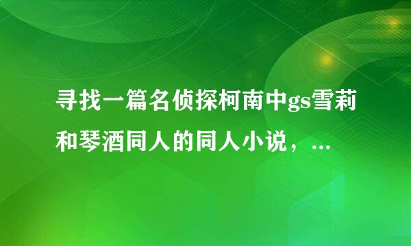 寻找一篇名侦探柯南中gs雪莉和琴酒同人的同人小说，忘记叫什么名字了，但记得大体内容