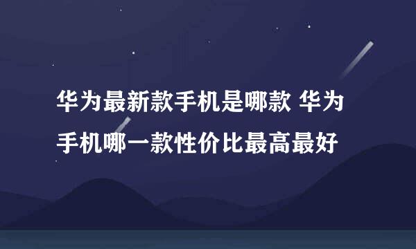 华为最新款手机是哪款 华为手机哪一款性价比最高最好