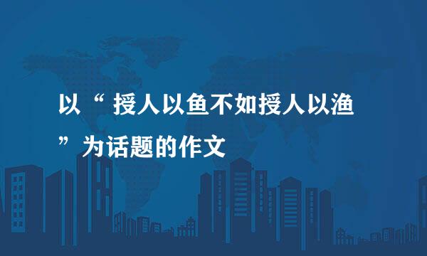 以“ 授人以鱼不如授人以渔”为话题的作文