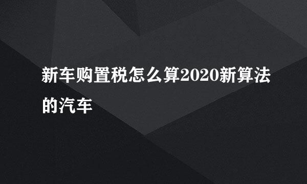 新车购置税怎么算2020新算法的汽车