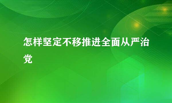 怎样坚定不移推进全面从严治党