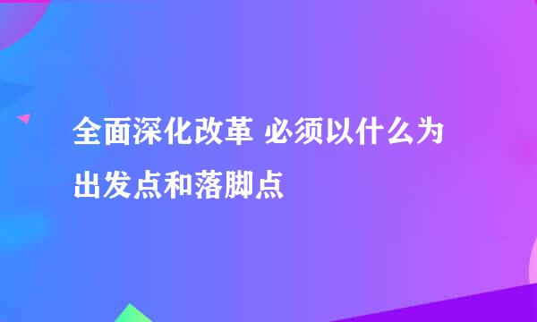 全面深化改革 必须以什么为出发点和落脚点